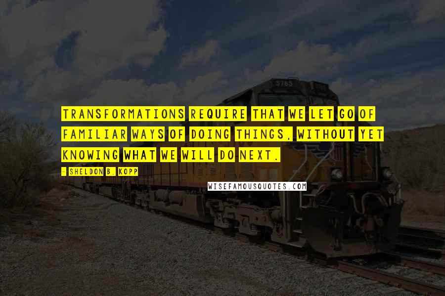 Sheldon B. Kopp quotes: Transformations require that we let go of familiar ways of doing things, without yet knowing what we will do next.