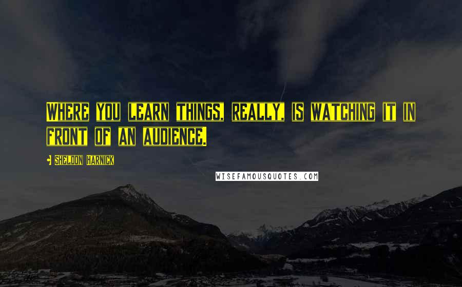 Sheldon Harnick quotes: Where you learn things, really, is watching it in front of an audience.