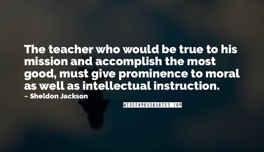 Sheldon Jackson quotes: The teacher who would be true to his mission and accomplish the most good, must give prominence to moral as well as intellectual instruction.