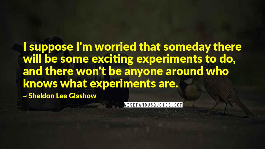 Sheldon Lee Glashow quotes: I suppose I'm worried that someday there will be some exciting experiments to do, and there won't be anyone around who knows what experiments are.