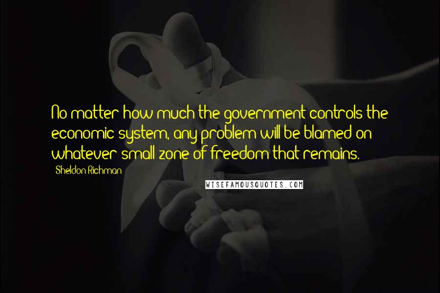 Sheldon Richman quotes: No matter how much the government controls the economic system, any problem will be blamed on whatever small zone of freedom that remains.