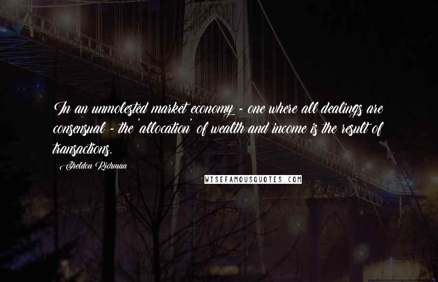 Sheldon Richman quotes: In an unmolested market economy - one where all dealings are consensual - the 'allocation' of wealth and income is the result of transactions.