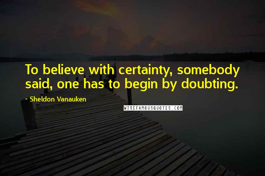 Sheldon Vanauken quotes: To believe with certainty, somebody said, one has to begin by doubting.