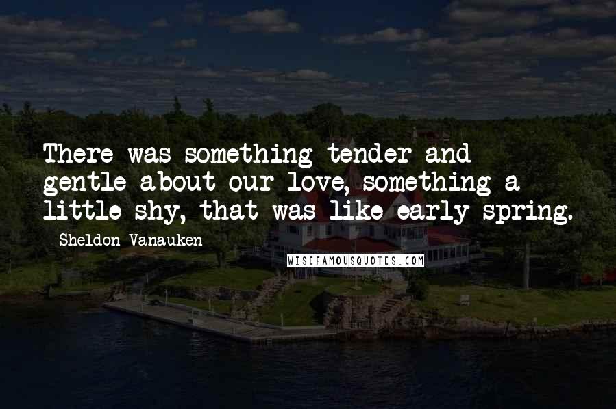 Sheldon Vanauken quotes: There was something tender and gentle about our love, something a little shy, that was like early spring.