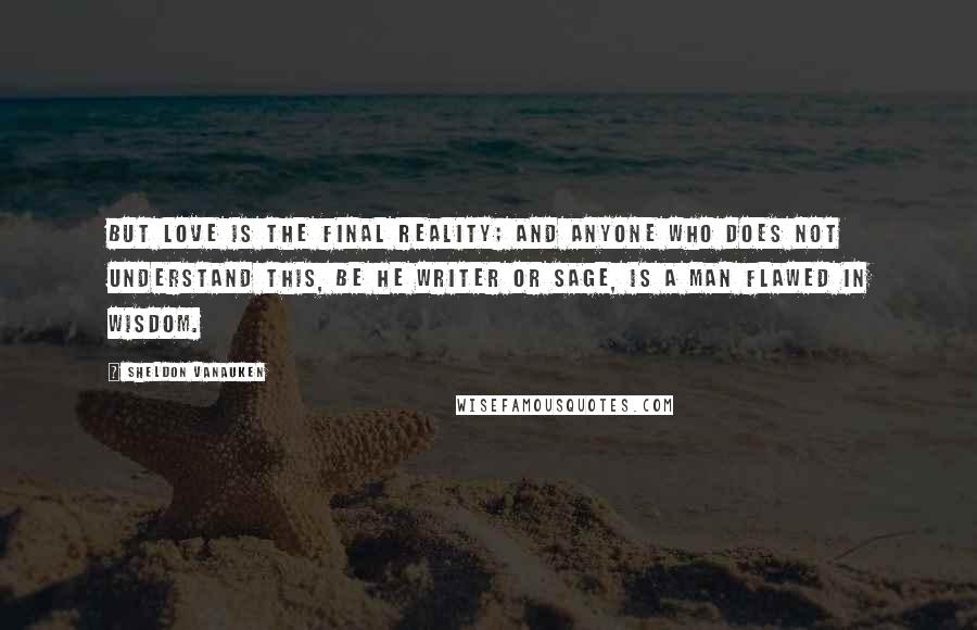 Sheldon Vanauken quotes: But Love is the final reality; and anyone who does not understand this, be he writer or sage, is a man flawed in wisdom.