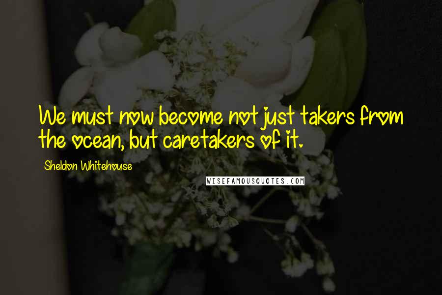 Sheldon Whitehouse quotes: We must now become not just takers from the ocean, but caretakers of it.