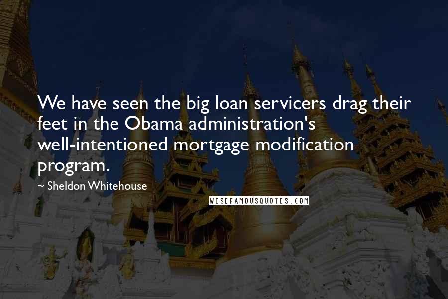 Sheldon Whitehouse quotes: We have seen the big loan servicers drag their feet in the Obama administration's well-intentioned mortgage modification program.