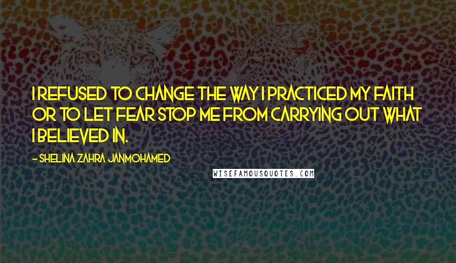 Shelina Zahra Janmohamed quotes: I refused to change the way I practiced my faith or to let fear stop me from carrying out what I believed in.