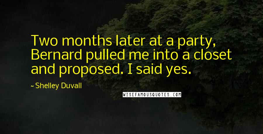 Shelley Duvall quotes: Two months later at a party, Bernard pulled me into a closet and proposed. I said yes. Shelley Duvall quotes: Two months later at a party, Bernard pulled me into a closet and proposed. I said yes.