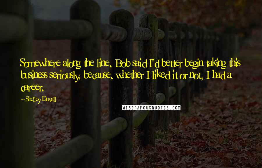 Shelley Duvall quotes: Somewhere along the line, Bob said I'd better begin taking this business seriously, because, whether I liked it or not, I had a career. Shelley Duvall quotes: Somewhere along the line, Bob said I'd better begin taking this business seriously, because, whether I liked it or not, I had a career.