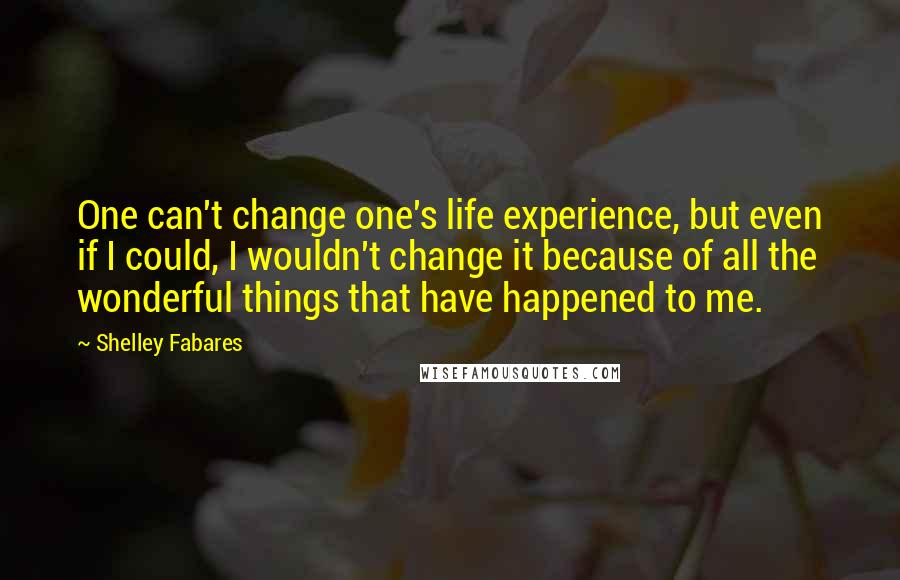 Shelley Fabares quotes: One can't change one's life experience, but even if I could, I wouldn't change it because of all the wonderful things that have happened to me.