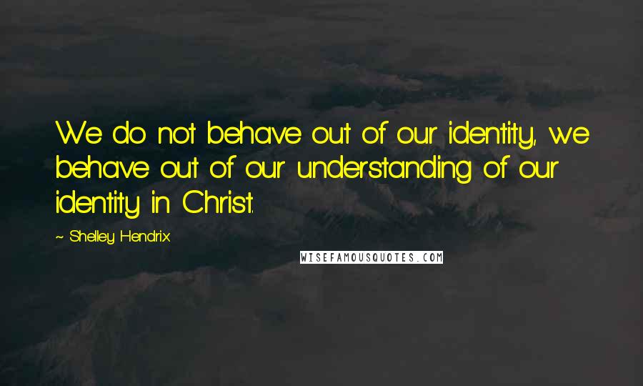 Shelley Hendrix quotes: We do not behave out of our identity, we behave out of our understanding of our identity in Christ.