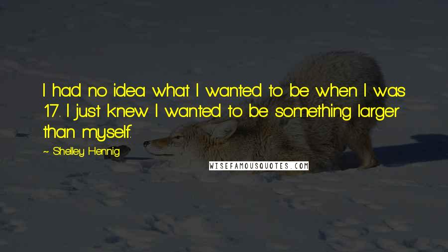 Shelley Hennig quotes: I had no idea what I wanted to be when I was 17. I just knew I wanted to be something larger than myself. Shelley Hennig quotes: I had no idea what I wanted to be when I was 17. I just knew I wanted to be something larger than myself.