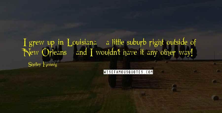 Shelley Hennig quotes: I grew up in Louisiana - a little suburb right outside of New Orleans - and I wouldn't have it any other way!