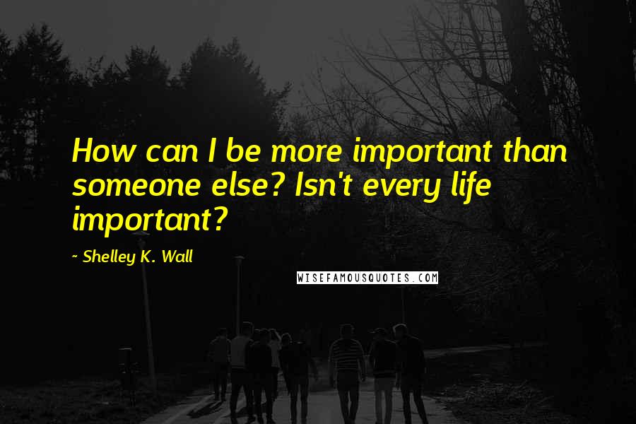 Shelley K. Wall quotes: How can I be more important than someone else? Isn't every life important?