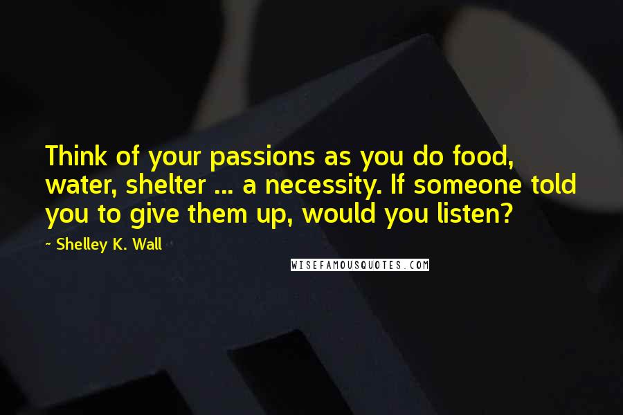 Shelley K. Wall quotes: Think of your passions as you do food, water, shelter ... a necessity. If someone told you to give them up, would you listen? Shelley K. Wall quotes: Think of your passions as you do food, water, shelter ... a necessity. If someone told you to give them up, would you listen?