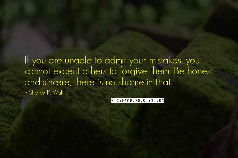 Shelley K. Wall quotes: If you are unable to admit your mistakes, you cannot expect others to forgive them. Be honest and sincere, there is no shame in that.