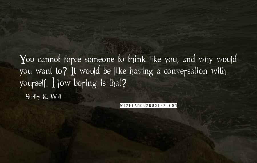 Shelley K. Wall quotes: You cannot force someone to think like you, and why would you want to? It would be like having a conversation with yourself. How boring is that?