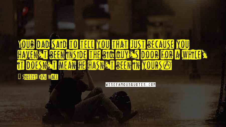 Shelley K. Wall quotes: Your dad said to tell you that just because you haven't been inside the big guy's door for a while, it doesn't mean he hasn't been in yours.