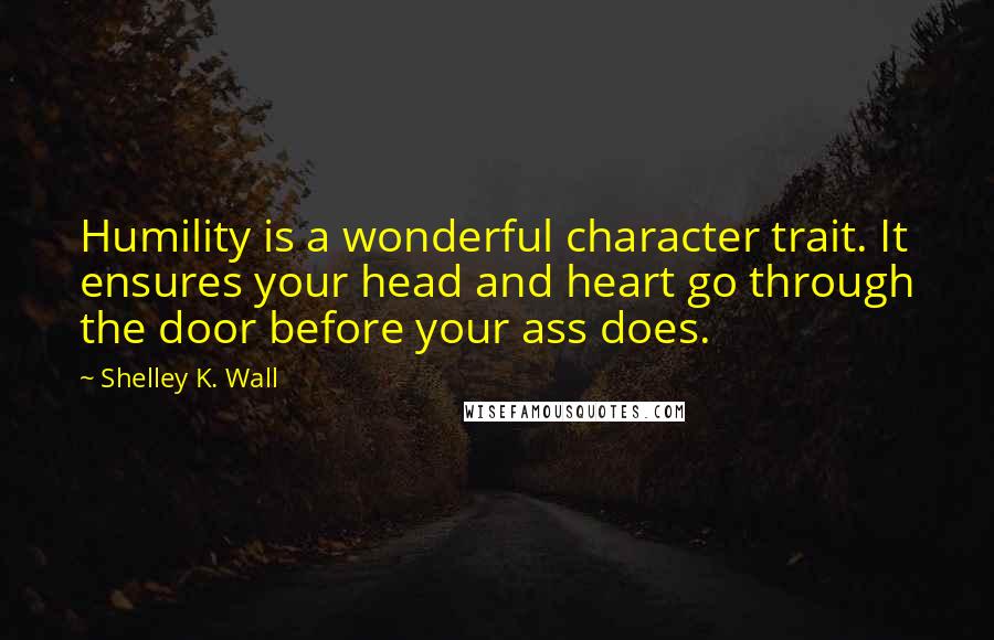 Shelley K. Wall quotes: Humility is a wonderful character trait. It ensures your head and heart go through the door before your ass does. Shelley K. Wall quotes: Humility is a wonderful character trait. It ensures your head and heart go through the door before your ass does.