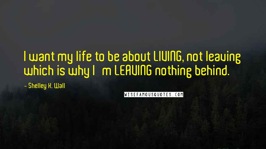 Shelley K. Wall quotes: I want my life to be about LIVING, not leaving which is why I'm LEAVING nothing behind.