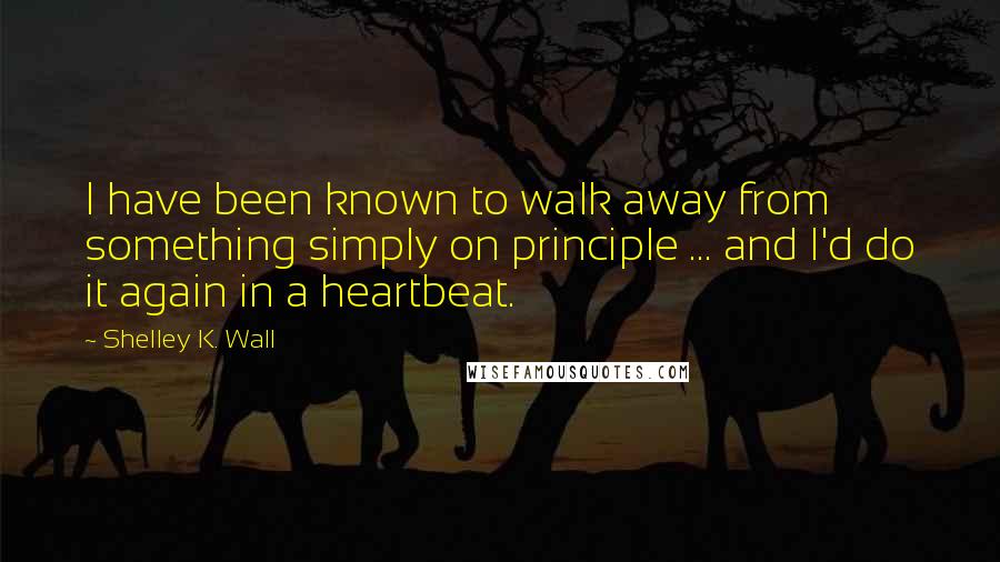 Shelley K. Wall quotes: I have been known to walk away from something simply on principle ... and I'd do it again in a heartbeat.