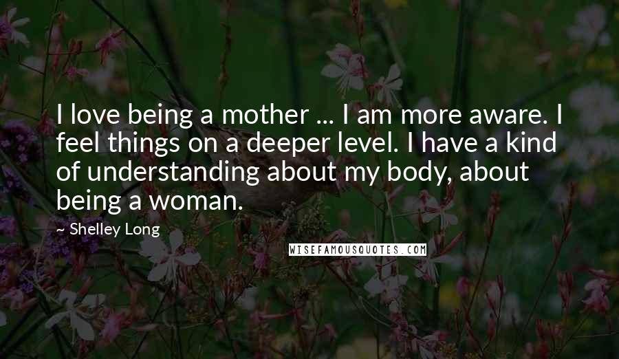 Shelley Long quotes: I love being a mother ... I am more aware. I feel things on a deeper level. I have a kind of understanding about my body, about being a woman.
