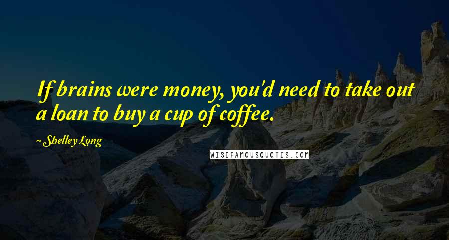 Shelley Long quotes: If brains were money, you'd need to take out a loan to buy a cup of coffee.