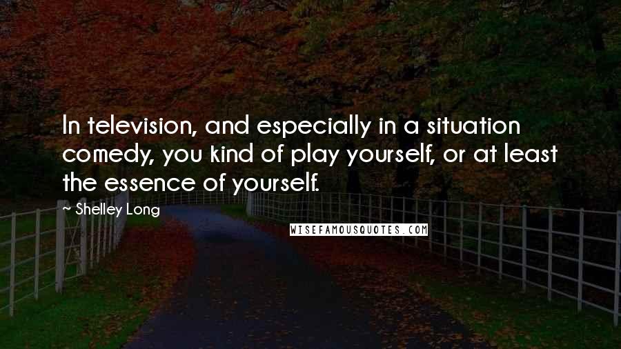 Shelley Long quotes: In television, and especially in a situation comedy, you kind of play yourself, or at least the essence of yourself.