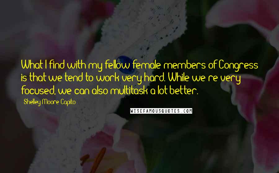 Shelley Moore Capito quotes: What I find with my fellow female members of Congress is that we tend to work very hard. While we're very focused, we can also multitask a lot better.