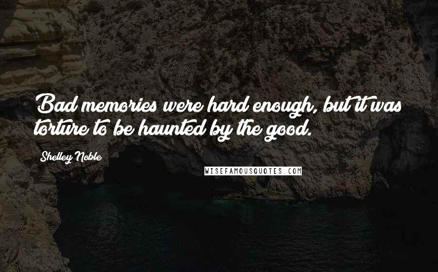 Shelley Noble quotes: Bad memories were hard enough, but it was torture to be haunted by the good.