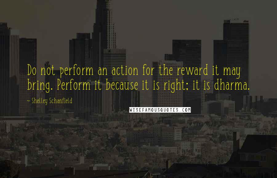 Shelley Schanfield quotes: Do not perform an action for the reward it may bring. Perform it because it is right; it is dharma.