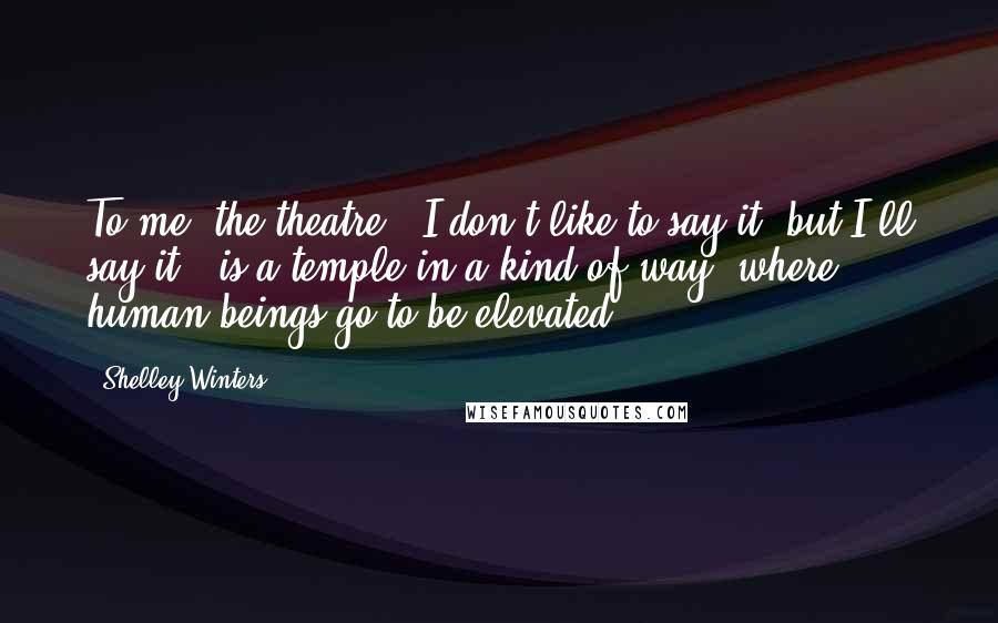 Shelley Winters quotes: To me, the theatre - I don't like to say it, but I'll say it - is a temple in a kind of way, where human beings go to be