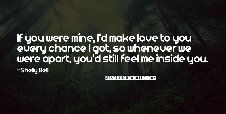 Shelly Bell quotes: If you were mine, I'd make love to you every chance I got, so whenever we were apart, you'd still feel me inside you.