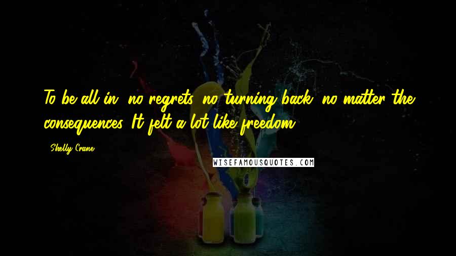 Shelly Crane quotes: To be all in, no regrets, no turning back, no matter the consequences. It felt a lot like freedom.