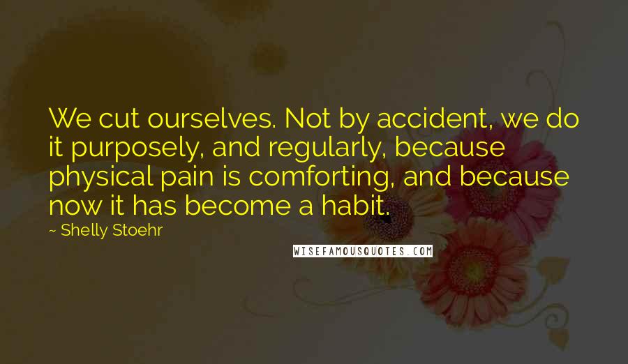 Shelly Stoehr quotes: We cut ourselves. Not by accident, we do it purposely, and regularly, because physical pain is comforting, and because now it has become a habit.