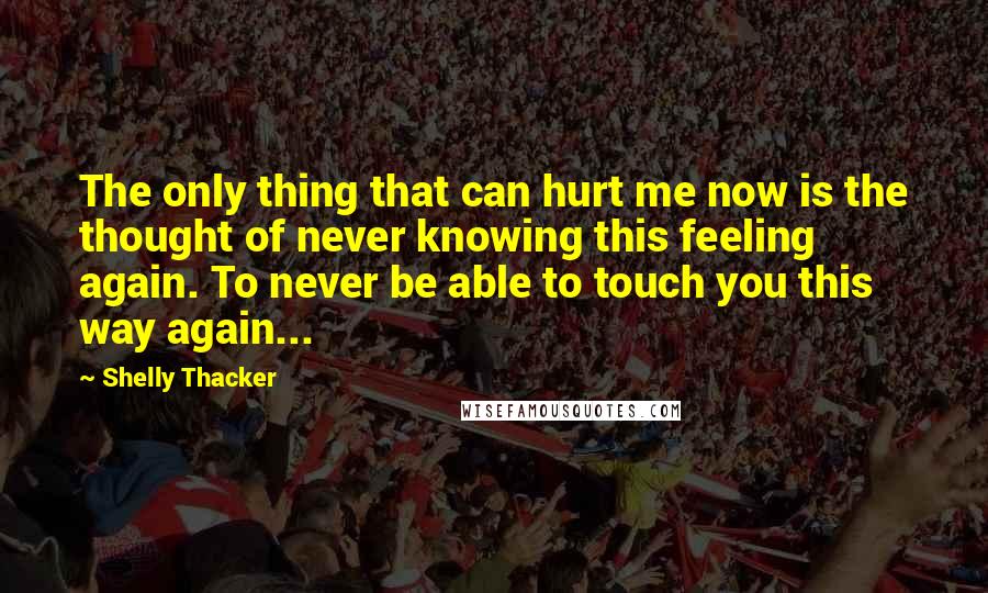 Shelly Thacker quotes: The only thing that can hurt me now is the thought of never knowing this feeling again. To never be able to touch you this way again...