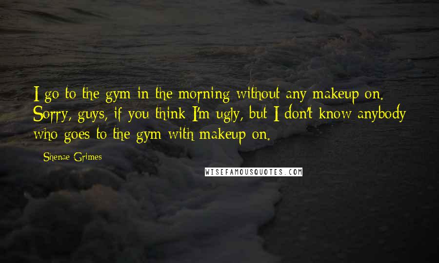 Shenae Grimes quotes: I go to the gym in the morning without any makeup on. Sorry, guys, if you think I'm ugly, but I don't know anybody who goes to the gym with