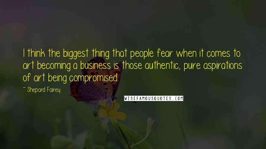 Shepard Fairey quotes: I think the biggest thing that people fear when it comes to art becoming a business is those authentic, pure aspirations of art being compromised.