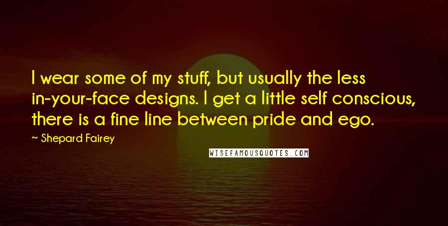 Shepard Fairey quotes: I wear some of my stuff, but usually the less in-your-face designs. I get a little self conscious, there is a fine line between pride and ego.