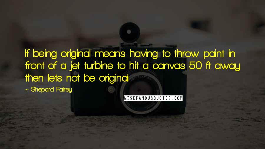 Shepard Fairey quotes: If being original means having to throw paint in front of a jet turbine to hit a canvas 50 ft away then lets not be original.