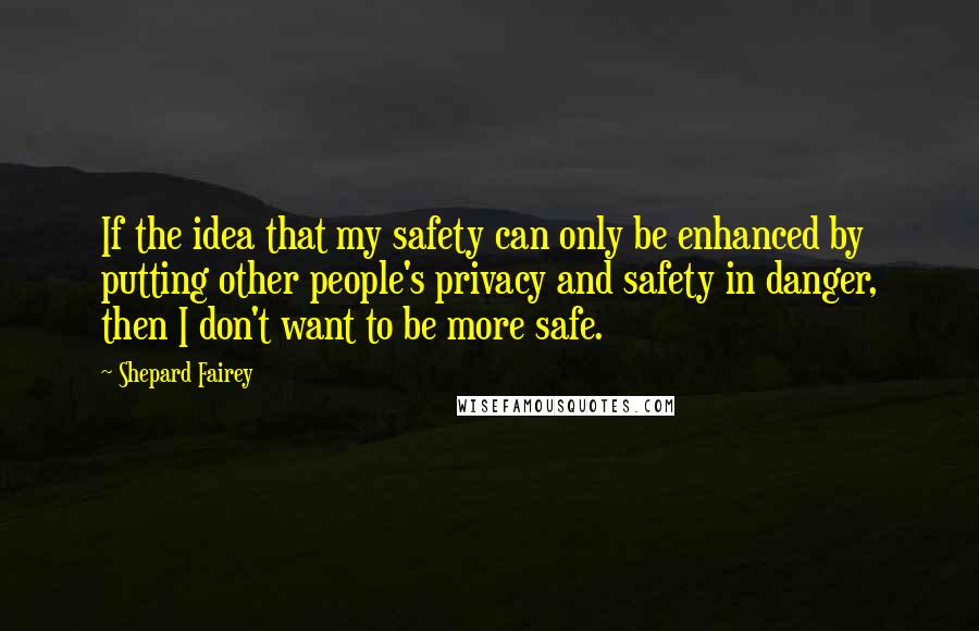 Shepard Fairey quotes: If the idea that my safety can only be enhanced by putting other people's privacy and safety in danger, then I don't want to be more safe.