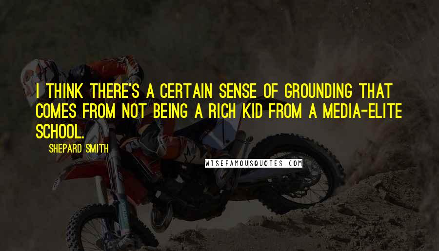 Shepard Smith quotes: I think there's a certain sense of grounding that comes from not being a rich kid from a media-elite school. Shepard Smith quotes: I think there's a certain sense of grounding that comes from not being a rich kid from a media-elite school.