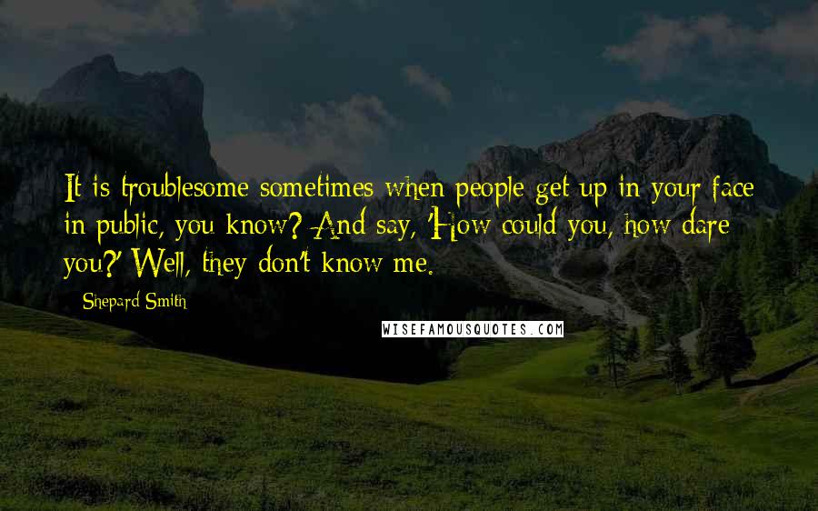 Shepard Smith quotes: It is troublesome sometimes when people get up in your face in public, you know? And say, 'How could you, how dare you?' Well, they don't know me. Shepard Smith quotes: It is troublesome sometimes when people get up in your face in public, you know? And say, 'How could you, how dare you?' Well, they don't know me.