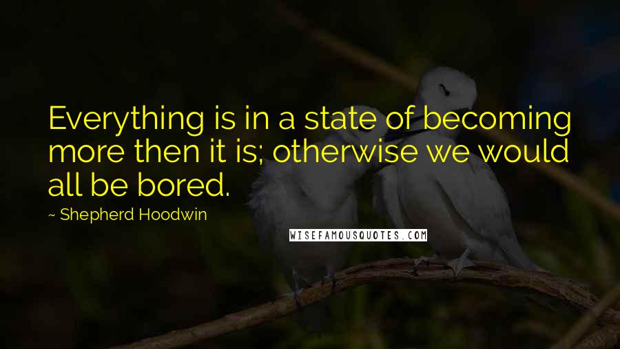 Shepherd Hoodwin quotes: Everything is in a state of becoming more then it is; otherwise we would all be bored.