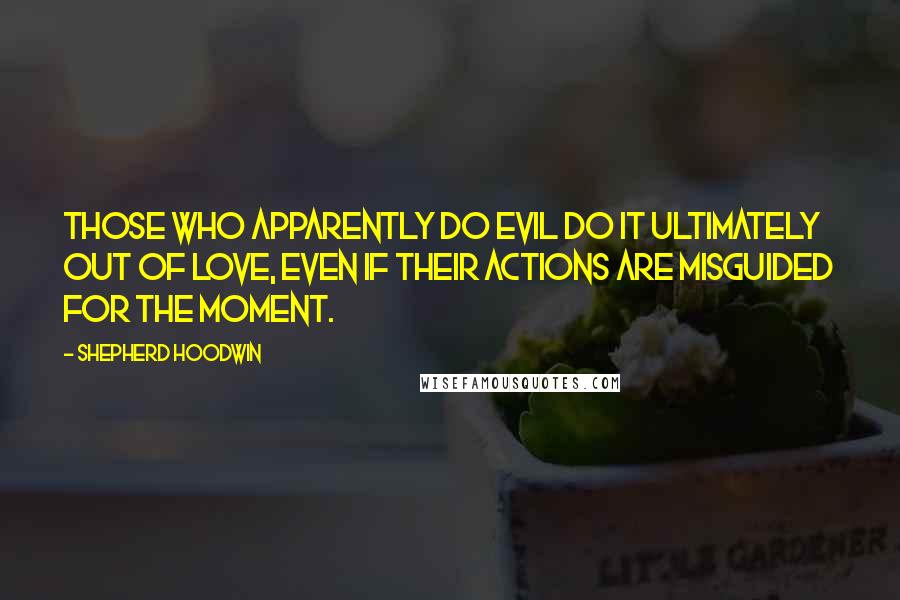 Shepherd Hoodwin quotes: Those who apparently do evil do it ultimately out of love, even if their actions are misguided for the moment. Shepherd Hoodwin quotes: Those who apparently do evil do it ultimately out of love, even if their actions are misguided for the moment.