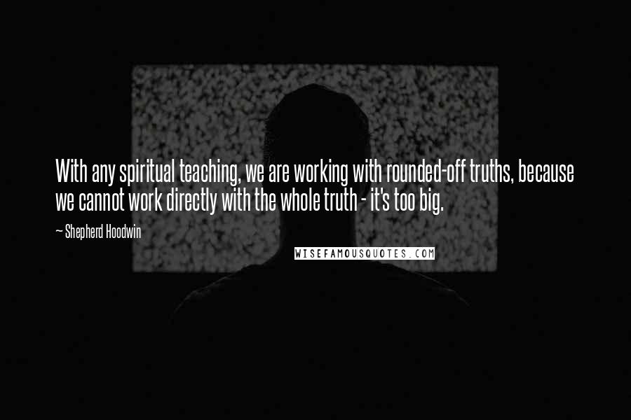 Shepherd Hoodwin quotes: With any spiritual teaching, we are working with rounded-off truths, because we cannot work directly with the whole truth - it's too big.