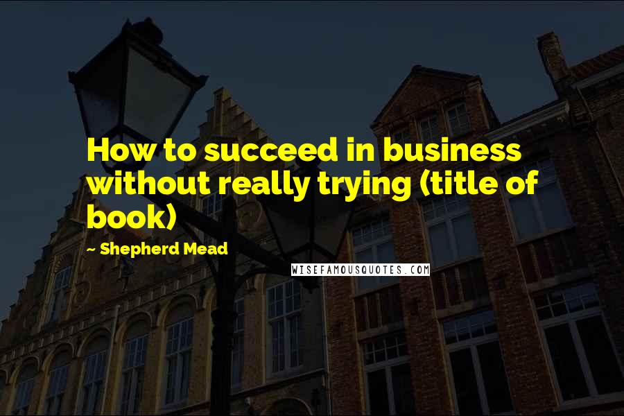 Shepherd Mead quotes: How to succeed in business without really trying (title of book)