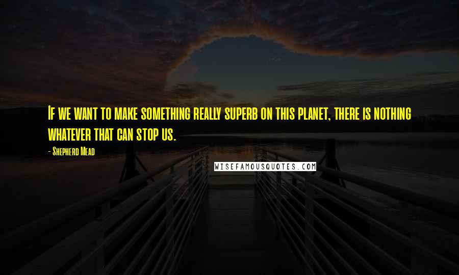 Shepherd Mead quotes: If we want to make something really superb on this planet, there is nothing whatever that can stop us.