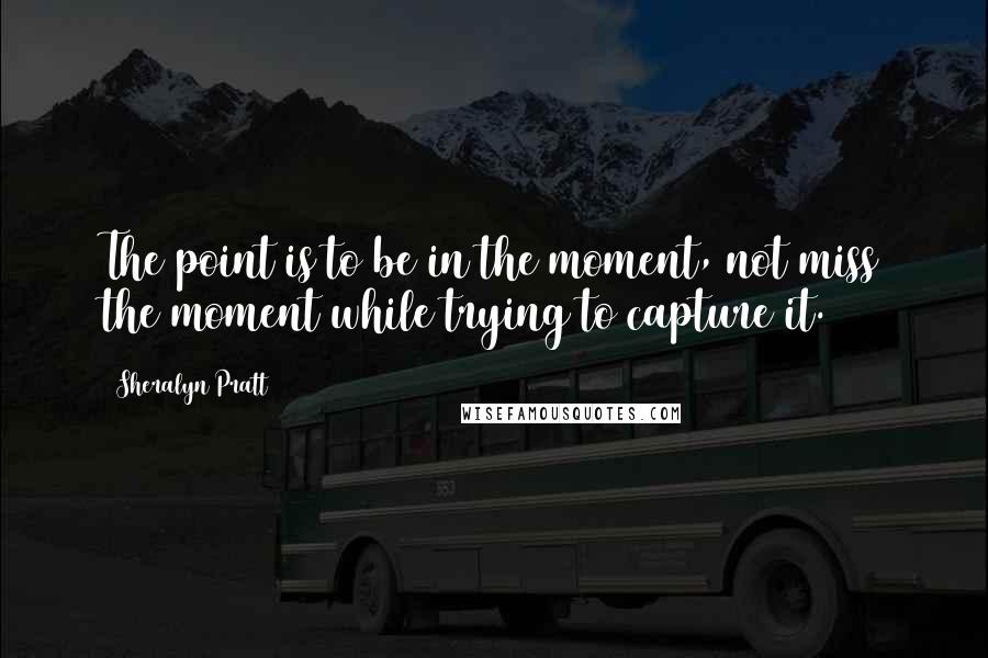 Sheralyn Pratt quotes: The point is to be in the moment, not miss the moment while trying to capture it.
